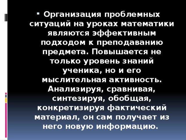 Организация проблемных ситуаций на уроках математики являются эффективным подходом к преподаванию предмета. Повышается не только уровень знаний ученика, но и его мыслительная активность. Анализируя, сравнивая, синтезируя, обобщая, конкретизируя фактический материал, он сам получает из него новую информацию.