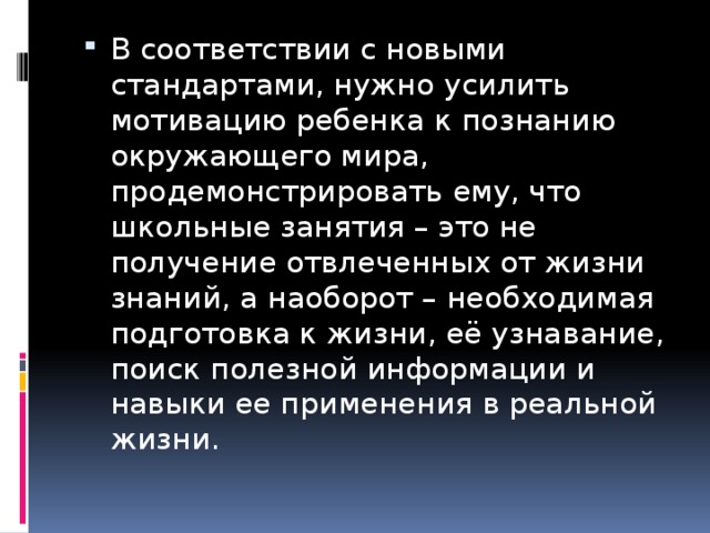 В соответствии с новыми стандартами, нужно усилить мотивацию ребенка к познанию окружающего мира, продемонстрировать ему, что школьные занятия – это не получение отвлеченных от жизни знаний, а наоборот – необходимая подготовка к жизни, её узнавание, поиск полезной информации и навыки ее применения в реальной жизни. 