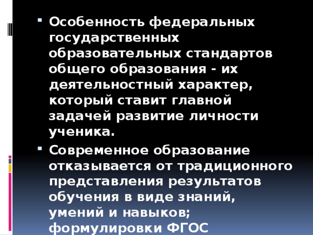 Особенность федеральных государственных образовательных стандартов общего образования - их деятельностный характер, который ставит главной задачей развитие личности ученика. Современное образование отказывается от традиционного представления результатов обучения в виде знаний, умений и навыков; формулировки ФГОС указывают на реальные виды деятельности.