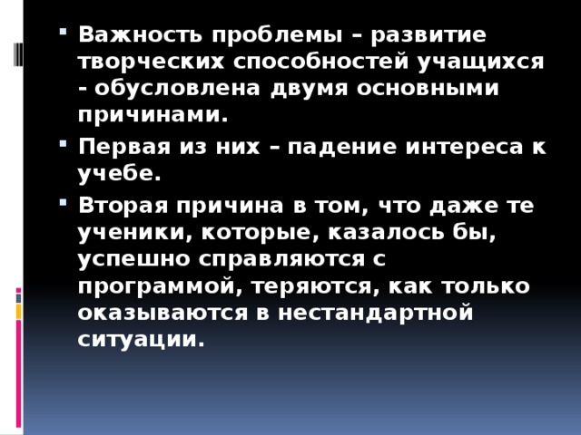 Важность проблемы – развитие творческих способностей учащихся - обусловлена двумя основными причинами. Первая из них – падение интереса к учебе. Вторая причина в том, что даже те ученики, которые, казалось бы, успешно справляются с программой, теряются, как только оказываются в нестандартной ситуации.