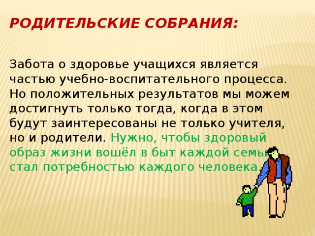 РОДИТЕЛЬСКИЕ СОБРАНИЯ: Забота о здоровье учащихся является частью учебно-воспитательного процесса. Но положительных результатов мы можем достигнуть только тогда, когда в этом будут заинтересованы не только учителя, но и родители. Нужно, чтобы здоровый образ жизни вошёл в быт каждой семьи, стал потребностью каждого человека. 