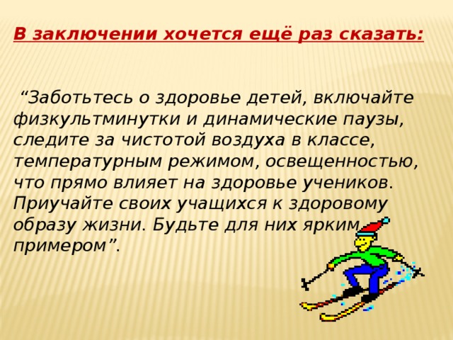 В заключении хочется ещё раз сказать:  “ Заботьтесь о здоровье детей, включайте физкультминутки и динамические паузы, следите за чистотой воздуха в классе, температурным режимом, освещенностью, что прямо влияет на здоровье учеников. Приучайте своих учащихся к здоровому образу жизни. Будьте для них ярким примером”.