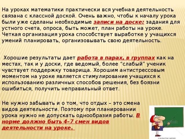 На уроках математики практически вся учебная деятельность связана с классной доской. Очень важно, чтобы к началу урока были уже сделаны необходимые записи на доске: задания для устного счета, опроса, быть может, план работы на уроке. Четкая организация урока способствует выработке у учащихся умений планировать, организовывать свою деятельность.  Хорошие результаты дает работа в парах, в группах как на местах, так и у доски, где ведомый, более “слабый” ученик чувствует поддержку товарища. Хорошим антистрессовым моментом на уроке является стимулирование учащихся к использованию различных способов решения, без боязни ошибиться, получить неправильный ответ. Не нужно забывать и о том, что отдых – это смена видов деятельности. Поэтому при планировании урока нужно не допускать однообразия работы. В норме должно быть 4–7 смен видов деятельности на уроке.