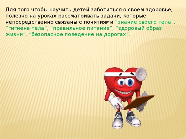 Для того чтобы научить детей заботиться о своём здоровье, полезно на уроках рассматривать задачи, которые непосредственно связаны с понятиями “знание своего тела”, “гигиена тела”, “правильное питание”, “здоровый образ жизни”, “безопасное поведение на дорогах”.