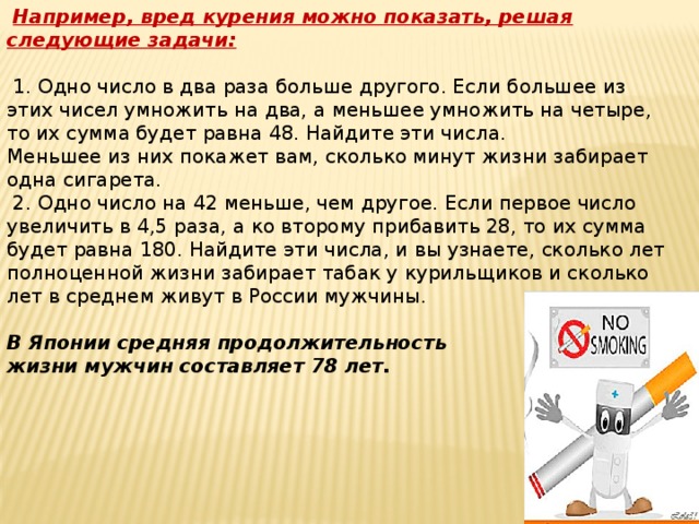 Например, вред курения можно показать, решая следующие задачи:   1. Одно число в два раза больше другого. Если большее из этих чисел умножить на два, а меньшее умножить на четыре, то их сумма будет равна 48. Найдите эти числа.  Меньшее из них покажет вам, сколько минут жизни забирает одна сигарета.  2. Одно число на 42 меньше, чем другое. Если первое число увеличить в 4,5 раза, а ко второму прибавить 28, то их сумма будет равна 180. Найдите эти числа, и вы узнаете, сколько лет полноценной жизни забирает табак у курильщиков и сколько лет в среднем живут в России мужчины.  В Японии средняя продолжительность жизни мужчин составляет 78 лет.