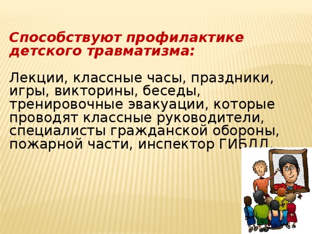 Способствуют профилактике детского травматизма: Лекции, классные часы, праздники, игры, викторины, беседы, тренировочные эвакуации, которые проводят классные руководители, специалисты гражданской обороны, пожарной части, инспектор ГИБДД.  