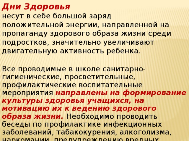 Дни Здоровья несут в себе большой заряд положительной энергии, направленной на пропаганду здорового образа жизни среди подростков, значительно увеличивают двигательную активность ребенка. Все проводимые в школе санитарно-гигиенические, просветительные, профилактические воспитательные мероприятия направлены на формирование культуры здоровья учащихся, на мотивацию их к ведению здорового образа жизни. Необходимо проводить беседы по профилактике инфекционных заболеваний, табакокурения, алкоголизма, наркомании, предупреждению вредных привычек.