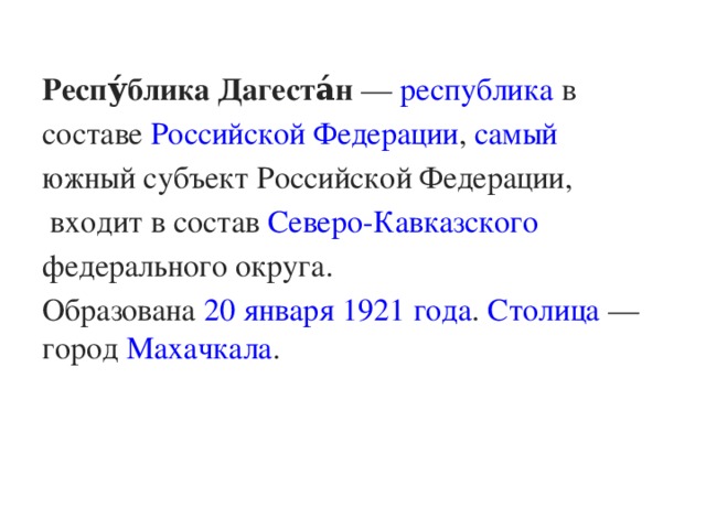 Респу́блика Дагеста́н  —  республика  в составе  Российской Федерации ,  самый южный субъект Российской Федерации ,  входит в состав  Северо-Кавказского федерального округа . Образована  20 января   1921 года .  Столица  — город  Махачкала .