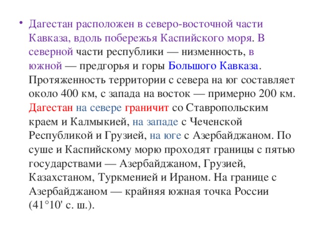 Дагестан расположен в северо-восточной части Кавказа, вдоль побережья Каспийского моря . В северной части республики — низменность, в южной  — предгорья и горы  Большого Кавказа . Протяженность территории с севера на юг составляет около 400 км, с запада на восток — примерно 200 км. Дагестан  на севере граничит со Ставропольским краем и Калмыкией, на западе с Чеченской Республикой и Грузией, на юге с Азербайджаном. По суше и Каспийскому морю проходят границы с пятью государствами — Азербайджаном, Грузией, Казахстаном, Туркменией и Ираном. На границе с Азербайджаном — крайняя южная точка России (41°10' с. ш.).