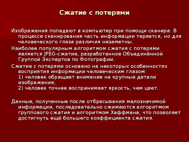 Сжатие с потерями Изображения попадают в компьютер при помощи сканера. В процессе сканирования часть информации теряется, но для человеческого глаза различия незаметны. Наиболее популярным алгоритмом сжатия с потерями является JPEG -сжатие, разработанное Объединённой Группой Экспертов по Фотографии. Сжатие с потерями основано на некоторых особенностях восприятия информации человеческим глазом:  1) человек обращает внимание на крупные детали изображения;  2) человек точнее воспринимает яркость, чем цвет. Данные, полученные после отбрасывания малозначимой информации, последовательно сжимаются алгоритмом группового сжатия и алгоритмом Хаффмана, что позволяет достигнуть ещё большего коэффициента сжатия.