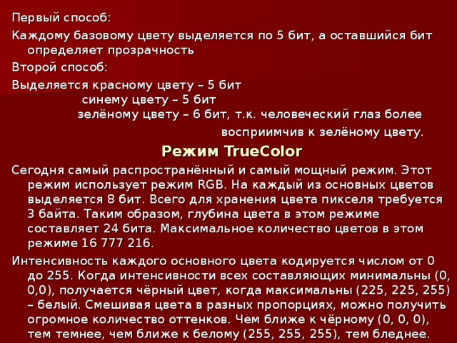 Первый способ: Каждому базовому цвету выделяется по 5 бит, а оставшийся бит определяет прозрачность Второй способ: Выделяется красному цвету – 5 бит  синему цвету – 5 бит  зелёному цвету – 6 бит, т.к. человеческий глаз более  восприимчив к зелёному цвету. Режим TrueColor Сегодня самый распространённый и самый мощный режим. Этот режим использует режим RGB . На каждый из основных цветов выделяется 8 бит. Всего для хранения цвета пикселя требуется 3 байта. Таким образом, глубина цвета в этом режиме составляет 24 бита. Максимальное количество цветов в этом режиме 16 777 216. Интенсивность каждого основного цвета кодируется числом от 0 до 255. Когда интенсивности всех составляющих минимальны (0, 0,0), получается чёрный цвет, когда максимальны (225, 225, 255) – белый. Смешивая цвета в разных пропорциях, можно получить огромное количество оттенков. Чем ближе к чёрному (0, 0, 0), тем темнее, чем ближе к белому (255, 255, 255), тем бледнее.