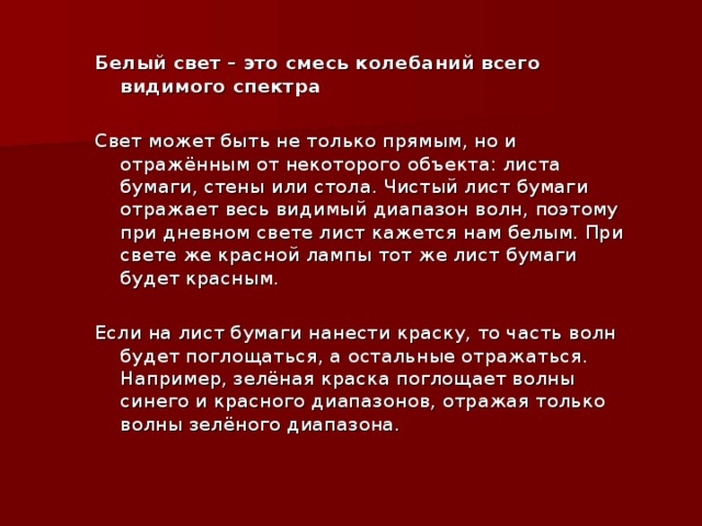 Белый свет – это смесь колебаний всего видимого спектра Свет может быть не только прямым, но и отражённым от некоторого объекта: листа бумаги, стены или стола. Чистый лист бумаги отражает весь видимый диапазон волн, поэтому при дневном свете лист кажется нам белым. При свете же красной лампы тот же лист бумаги будет красным. Если на лист бумаги нанести краску, то часть волн будет поглощаться, а остальные отражаться. Например, зелёная краска поглощает волны синего и красного диапазонов, отражая только волны зелёного диапазона.