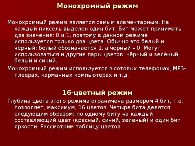 Монохромный режим Монохромный режим является самым элементарным. На каждый пиксель выделен один бит. Бит может принимать два значения: 0 и 1, поэтому в данном режиме используется только два цвета. Обычно это белый и чёрный: белый обозначается 1, а чёрный – 0. Могут использоваться и другие пары цветов: чёрный и зелёный, белый и синий. Монохромный режим используется в сотовых телефонах, МР3-плеерах, карманных компьютерах и т.д.  16-цветный режим Глубина цвета этого режима ограничена размером 4 бит, т.е. позволяет, максимум, 16 цветов. Четыре бита делятся следующим образом: по одному биту на каждый составляющий цвет (красный, синий, зелёный) и один бит яркости. Рассмотрим таблицу цветов: