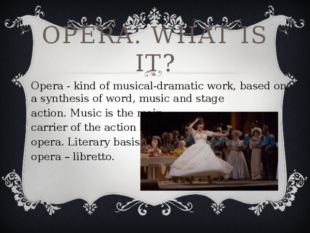Opera. What is it? Opera - kind of musical-dramatic work, based on a synthesis of word, music and stage action. Music is the main carrier of the action in the opera. Literary basis of the opera – libretto.