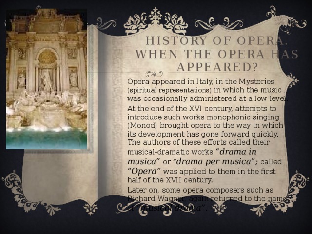 History of Opera.  When the opera has appeared? Opera appeared in Italy, in the Mysteries (spiritual representations) in which the music was occasionally administered at a low level. At the end of the XVI century, attempts to introduce such works monophonic singing (Monod) brought opera to the way in which its development has gone forward quickly. The authors of these efforts called their musical-dramatic works “drama in musica” or “ drama per musica”; called “Opera” was applied to them in the first half of the XVII century. Later on, some opera composers such as Richard Wagner, again returned to the name of “musical drama” .
