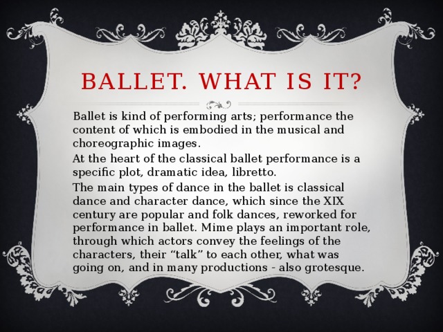 Ballet. What is it? Ballet is kind of performing arts; performance the content of which is embodied in the musical and choreographic images. At the heart of the classical ballet performance is a specific plot, dramatic idea, libretto. The main types of dance in the ballet is classical dance and character dance, which since the XIX century are popular and folk dances, reworked for performance in ballet. Mime plays an important role, through which actors convey the feelings of the characters, their “talk” to each other, what was going on, and in many productions - also grotesque.
