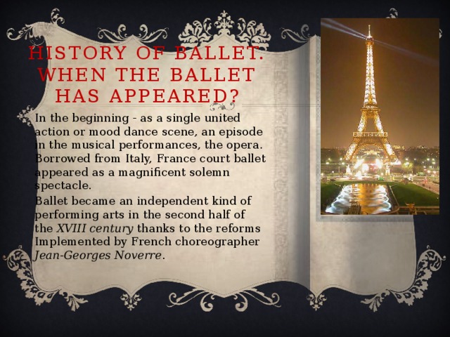 History of ballet. When the ballet has appeared? In the beginning - as a single united action or mood dance scene, an episode in the musical performances, the opera. Borrowed from Italy, France court ballet appeared as a magnificent solemn spectacle. Ballet became an independent kind of performing arts in the second half of the XVIII century thanks to the reforms Implemented by French choreographer Jean-Georges Noverre .