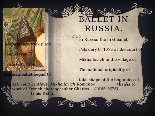 Ballet in Russia.  In Russia, the first ballet performance took place  February 8, 1673 at the court of Tsar Alexei  Mikhailovich in the village of Transfiguration.  The national originality of Russian ballet began to  take shape at the beginning of the XIX century Alexei Mikhailovich Romanov thanks to the work of French choreographer Charles- (1645-1676) Louis Didlo.