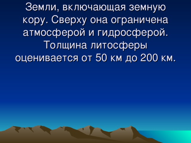 Литосфера –  верхняя твёрдая оболочка Земли, включающая земную кору. Сверху она ограничена атмосферой и гидросферой. Толщина литосферы оценивается от 50 км до 200 км.