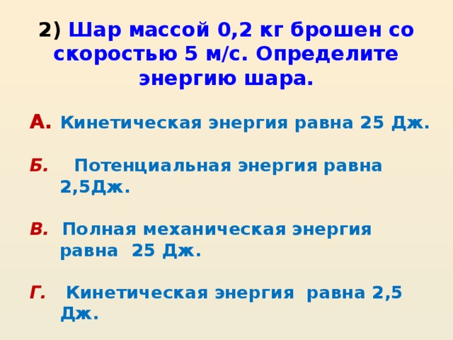 2) Шар массой 0,2 кг брошен со скоростью 5 м/с. Определите энергию шара. А.  Кинетическая энергия равна 25 Дж.  Б.  Потенциальная энергия равна 2,5Дж.  В.  Полная механическая энергия равна 25 Дж.  Г. Кинетическая энергия равна 2,5 Дж.