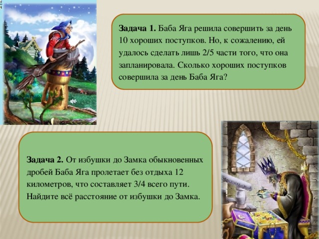 Задача 1. Баба Яга решила совершить за день 10 хороших поступков. Но, к сожалению, ей удалось сделать лишь 2/5 части того, что она запланировала. Сколько хороших поступков совершила за день Баба Яга? Задача  2. От избушки до Замка обыкновенных дробей Баба Яга пролетает без отдыха 12 километров, что составляет 3/4 всего пути. Найдите всё расстояние от избушки до Замка.