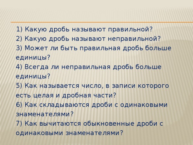 1) Какую дробь называют правильной?  2) Какую дробь называют неправильной?  3) Может ли быть правильная дробь больше единицы?  4) Всегда ли неправильная дробь больше единицы?  5) Как называется число, в записи которого есть целая и дробная части?  6) Как складываются дроби с одинаковыми знаменателями?  7) Как вычитаются обыкновенные дроби с одинаковыми знаменателями?