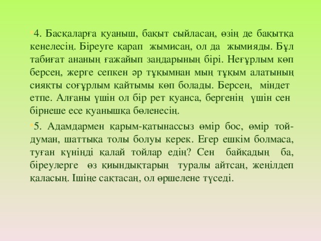 4. Басқаларға қуаныш, бақыт сыйласаң, өзің де бақытқа кенелесің. Біреуге қарап жымисаң, ол да жымияды. Бұл табиғат ананың ғажайып заңдарының бірі. Неғұрлым көп берсең, жерге сепкен әр тұқымнан мың тұқым алатының сияқты соғұрлым қайтымы көп болады. Берсең, міндет етпе. Алғаны үшін ол бір рет қуанса, бергенің үшін сен бірнеше есе қуанышқа бөленесің. 5. Адамдармен қарым-қатынассыз өмір бос, өмір той-думан, шаттықа толы болуы керек. Егер ешкім болмаса, туған күніңді қалай тойлар едің? Сен байқадың ба, біреулерге өз қиындықтарың туралы айтсаң, жеңілдеп қаласың. Ішіңе сақтасаң, ол өршелене түседі.