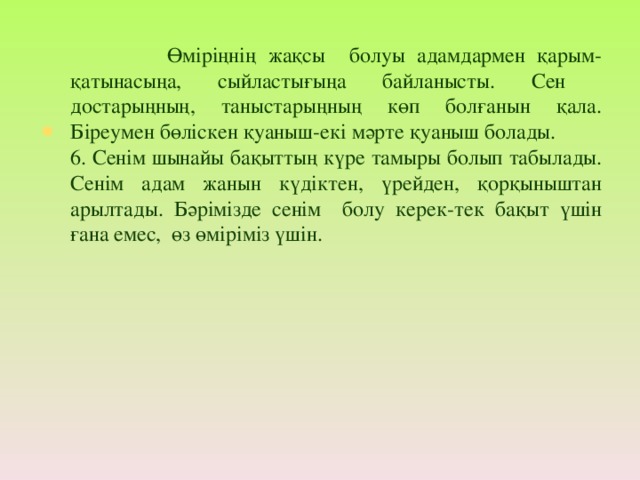 Өміріңнің жақсы болуы адамдармен қарым-қатынасыңа, сыйластығыңа байланысты. Сен достарыңның, таныстарыңның көп болғанын қала. Біреумен бөліскен қуаныш-екі мәрте қуаныш болады. 6. Сенім шынайы бақыттың күре тамыры болып табылады. Сенім адам жанын күдіктен, үрейден, қорқыныштан арылтады. Бәрімізде сенім болу керек-тек бақыт үшін ғана емес, өз өміріміз үшін.