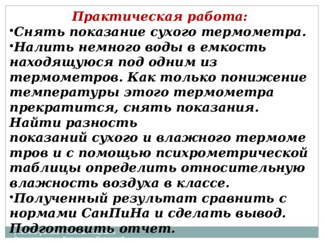 Практическая работа:  Снять показание сухого термометра. Налить немного воды в емкость находящуюся под одним из термометров. Как только понижение температуры этого термометра прекратится, снять показания. Найти разность показаний сухого и влажного термометров и с помощью психрометрической таблицы определить относительную влажность воздуха в классе. Полученный результат сравнить с нормами СанПиНа и сделать вывод. Подготовить отчет. учитель физики Рожнева Людмила Валентиновна г. Березники Пермский край