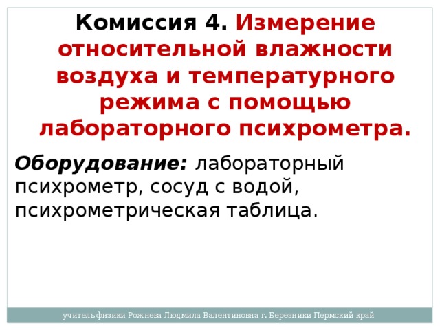 Комиссия 4.   Измерение относительной влажности воздуха и температурного режима с помощью лабораторного психрометра.  Оборудование:  лабораторный психрометр, сосуд с водой, психрометрическая таблица. учитель физики Рожнева Людмила Валентиновна г. Березники Пермский край