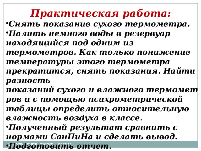 Практическая работа:  Снять показание сухого термометра. Налить немного воды в резервуар находящийся под одним из термометров. Как только понижение температуры этого термометра прекратится, снять показания. Найти разность показаний сухого и влажного термометров и с помощью психрометрической таблицы определить относительную влажность воздуха в классе. Полученный результат сравнить с нормами СанПиНа и сделать вывод. Подготовить отчет. учитель физики Рожнева Людмила Валентиновна г. Березники Пермский край