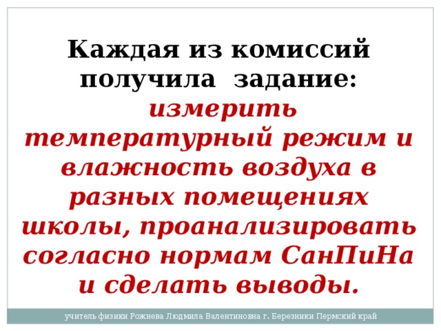 Каждая из комиссий получила задание:  измерить температурный режим и влажность воздуха в разных помещениях школы, проанализировать согласно нормам СанПиНа и сделать выводы. учитель физики Рожнева Людмила Валентиновна г. Березники Пермский край