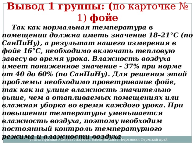 Вывод 1 группы: ( по карточке № 1) фойе  Так как нормальная температура в помещении должна иметь значение 18–21°С (по СанПиНу), а результат нашего измерения в фойе 16°С, необходимо включать тепловую завесу во время урока. Влажность воздуха имеет пониженное значение - 37% при норме от 40 до 60% (по СанПиНу). Для решения этой проблемы необходимо проветривание фойе, так как на улице влажность значительно выше, чем в отапливаемых помещениях или влажная уборка во время каждого урока. При повышении температуры уменьшается влажность воздуха, поэтому необходим постоянный контроль температурного режима и влажности воздуха . учитель физики Рожнева Людмила Валентиновна г. Березники Пермский край