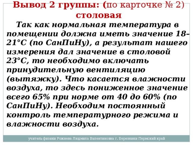 Вывод 2 группы: ( по карточке № 2) столовая   Так как нормальная температура в помещении должна иметь значение 18–21°С (по СанПиНу), а результат нашего измерения дал значение в столовой 23°С, то необходимо включать принудительную вентиляцию (вытяжку). Что касается влажности воздуха, то здесь пониженное значение всего 65% при норме от 40 до 60% (по СанПиНу). Необходим постоянный контроль температурного режима и влажности воздуха. учитель физики Рожнева Людмила Валентиновна г. Березники Пермский край