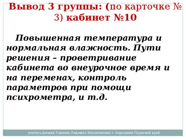 Вывод 3 группы: ( по карточке № 3) кабинет №10   Повышенная температура и нормальная влажность. Пути решения – проветривание кабинета во внеурочное время и на переменах, контроль параметров при помощи психрометра, и т.д. учитель физики Рожнева Людмила Валентиновна г. Березники Пермский край