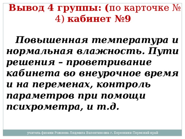 Вывод 4 группы: ( по карточке № 4) кабинет №9   Повышенная температура и нормальная влажность. Пути решения – проветривание кабинета во внеурочное время и на переменах, контроль параметров при помощи психрометра, и т.д. учитель физики Рожнева Людмила Валентиновна г. Березники Пермский край