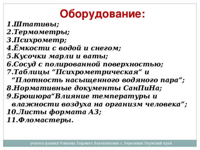 Оборудование: Штативы; Термометры; Психрометр; Ёмкости с водой и снегом; Кусочки марли и ваты; Сосуд с полированной поверхностью; Таблицы “Психрометрическая” и “Плотность насыщенного водяного пара”; Нормативные документы СанПиНа; Брошюра“Влияние температуры и влажности воздуха на организм человека”; Листы формата А3; Фломастеры. учитель физики Рожнева Людмила Валентиновна г. Березники Пермский край