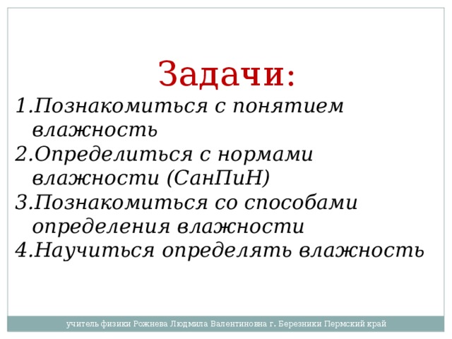 Задачи: Познакомиться с понятием влажность Определиться с нормами влажности (СанПиН) Познакомиться со способами определения влажности Научиться определять влажность  учитель физики Рожнева Людмила Валентиновна г. Березники Пермский край