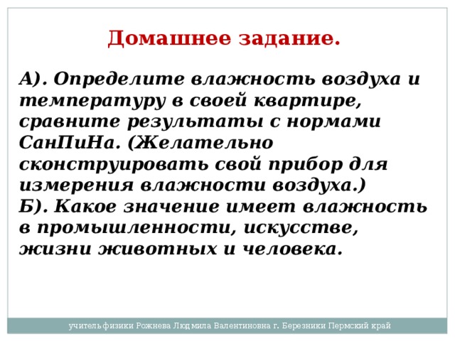 Домашнее задание.  А). Определите влажность воздуха и температуру в своей квартире, сравните результаты с нормами СанПиНа. (Желательно сконструировать свой прибор для измерения влажности воздуха.) Б). Какое значение имеет влажность в промышленности, искусстве, жизни животных и человека. учитель физики Рожнева Людмила Валентиновна г. Березники Пермский край