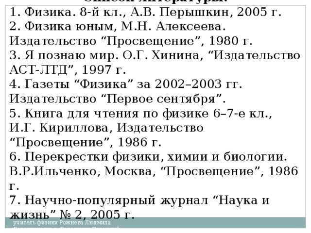 Список литературы: 1. Физика. 8-й кл., А.В. Перышкин, 2005 г. 2. Физика юным, М.Н. Алексеева. Издательство “Просвещение”, 1980 г. 3. Я   познаю мир. О.Г. Хинина, “Издательство АСТ-ЛТД”, 1997 г. 4. Газеты “Физика” за 2002–2003 гг. Издательство “Первое сентября”. 5. Книга для чтения по физике 6–7-е кл., И.Г. Кириллова, Издательство “Просвещение”, 1986 г. 6. Перекрестки физики, химии и биологии. В.Р.Ильченко, Москва, “Просвещение”, 1986 г. 7. Научно-популярный журнал “Наука и жизнь” № 2, 2005 г. учитель физики Рожнева Людмила Валентиновна г. Березники Пермский край