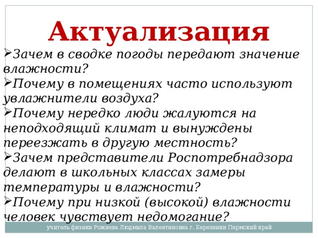 Актуализация Зачем в сводке погоды передают значение влажности? Почему в помещениях часто используют увлажнители воздуха? Почему нередко люди жалуются на неподходящий климат и вынуждены переезжать в другую местность? Зачем представители Роспотребнадзора делают в школьных классах замеры температуры и влажности? Почему при низкой (высокой) влажности человек чувствует недомогание?  учитель физики Рожнева Людмила Валентиновна г. Березники Пермский край