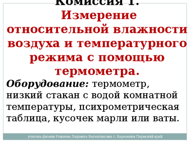 Комиссия 1.   Измерение относительной влажности воздуха и температурного режима с помощью термометра. Оборудование:  термометр, низкий стакан с водой комнатной температуры, психрометрическая таблица, кусочек марли или ваты. учитель физики Рожнева Людмила Валентиновна г. Березники Пермский край