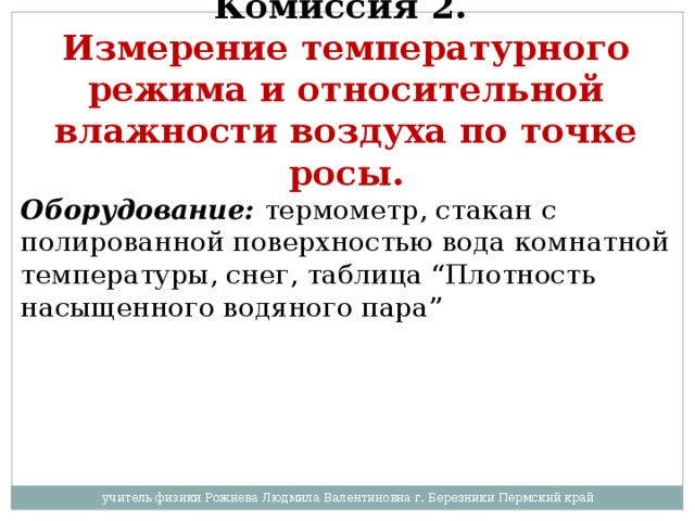 Комиссия 2.  Измерение температурного режима и относительной влажности воздуха по точке росы. Оборудование:  термометр, стакан с полированной поверхностью вода комнатной температуры, снег, таблица “Плотность насыщенного водяного пара”  учитель физики Рожнева Людмила Валентиновна г. Березники Пермский край