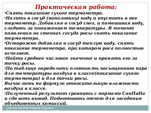 Практическая работа:  Снять показание сухого термометра. Налить в сосуд (наполовину) воду и опустить в нее термометр. Добавляя в сосуд снег, и помешивая воду, следить за понижением температуры. В момент появления на стенках сосуда росы снять показание термометра. Осторожно добавляя в сосуд теплую воду, снять показание термометра, при котором роса полностью исчезнет. Найти среднее числовое значение и принять его за точку росы. По таблице определить плотность насыщенного пара для температуры воздуха в классе(показание сухого термометра) и для точки росы. Вычислить по формуле относительную влажность воздуха в классе. Полученный результат сравнить с нормами СанПиНа и сделать вывод. Подготовить отчет для заседания объединенных комиссий. учитель физики Рожнева Людмила Валентиновна г. Березники Пермский край