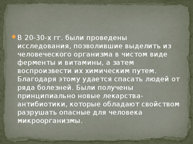 В 20-30-х гг. были проведены исследования, позволившие выделить из человеческого организма в чистом виде ферменты и витамины, а затем воспроизвести их химическим путем. Благодаря этому удается спасать людей от ряда болезней. Были получены принципиально новые лекарства-антибиотики, которые обладают свойством разрушать опасные для человека микроорганизмы.