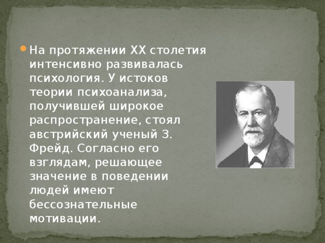 На протяжении XX столетия интенсивно развивалась психология. У истоков теории психоанализа, получившей широкое распространение, стоял австрийский ученый З. Фрейд. Согласно его взглядам, решающее значение в поведении людей имеют бессознательные мотивации.