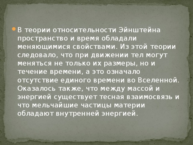 В теории относительности Эйнштейна пространство и время обладали меняющимися свойствами. Из этой теории следовало, что при движении тел могут меняться не только их размеры, но и течение времени, а это означало отсутствие единого времени во Вселенной. Оказалось также, что между массой и энергией существует тесная взаимосвязь и что мельчайшие частицы материи обладают внутренней энергией.