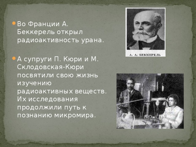 Во Франции А. Беккерель открыл радиоактивность урана. А супруги П. Кюри и М. Склодовская-Кюри посвятили свою жизнь изучению радиоактивных веществ. Их исследования продолжили путь к познанию микромира.