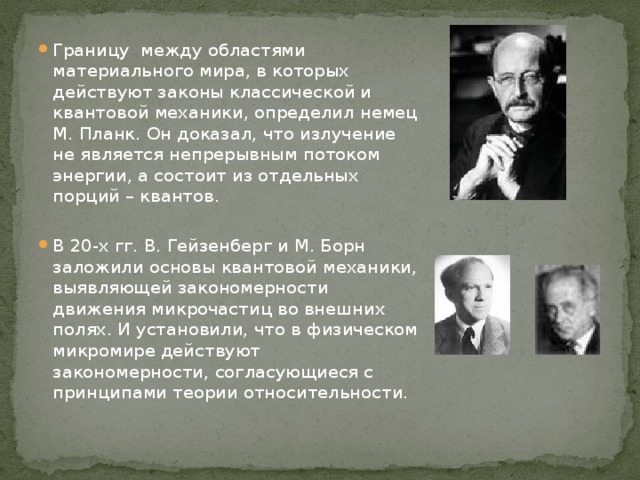 Границу между областями материального мира, в которых действуют законы классической и квантовой механики, определил немец М. Планк. Он доказал, что излучение не является непрерывным потоком энергии, а состоит из отдельных порций – квантов. В 20-х гг. В. Гейзенберг и М. Борн заложили основы квантовой механики, выявляющей закономерности движения микрочастиц во внешних полях. И установили, что в физическом микромире действуют закономерности, согласующиеся с принципами теории относительности.