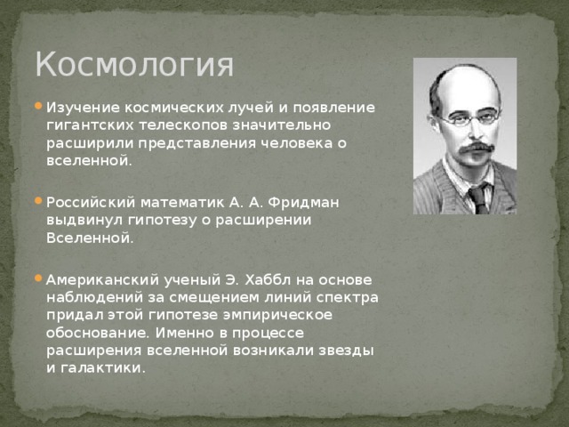 Космология Изучение космических лучей и появление гигантских телескопов значительно расширили представления человека о вселенной. Российский математик А. А. Фридман выдвинул гипотезу о расширении Вселенной. Американский ученый Э. Хаббл на основе наблюдений за смещением линий спектра придал этой гипотезе эмпирическое обоснование. Именно в процессе расширения вселенной возникали звезды и галактики.